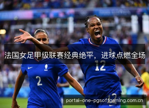 法国女足甲级联赛经典绝平，进球点燃全场