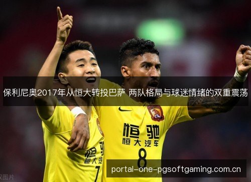 保利尼奥2017年从恒大转投巴萨 两队格局与球迷情绪的双重震荡